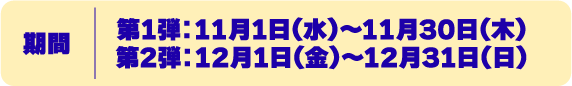 期間 第一弾　2023年11月1日〜11月30日 第二弾　2023年12月1日〜12月31日